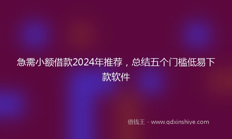 急需小额借款2024年推荐，总结五个门槛低易下款软件