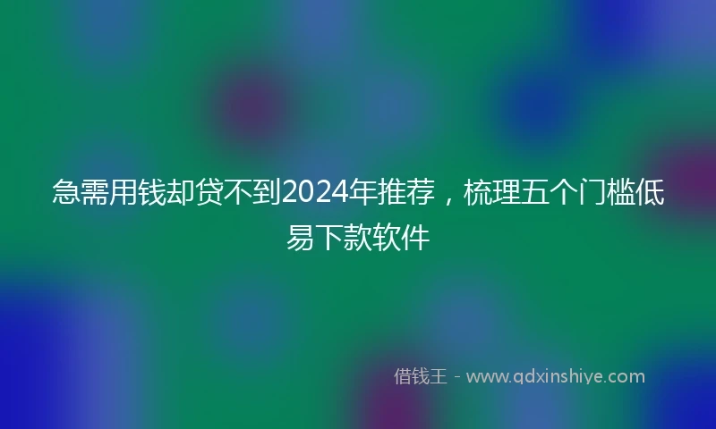 急需用钱却贷不到2024年推荐，梳理五个门槛低易下款软件