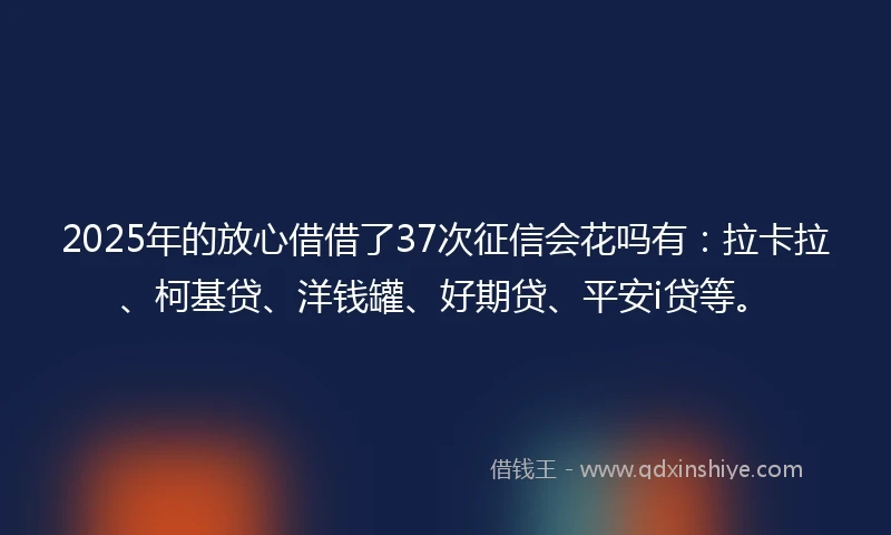 2025年的放心借借了37次征信会花吗有：拉卡拉、柯基贷、洋钱罐、好期贷、平安i贷等。
