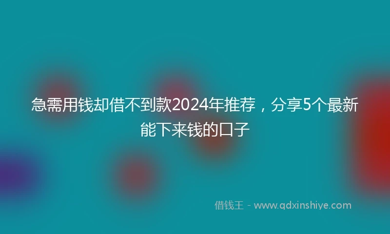 急需用钱却借不到款2024年推荐，分享5个最新能下来钱的口子