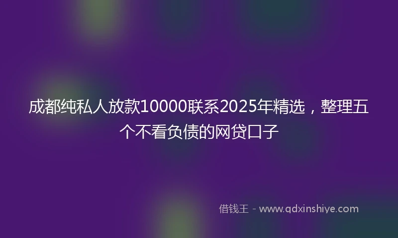 成都纯私人放款10000联系2025年精选，整理五个不看负债的网贷口子