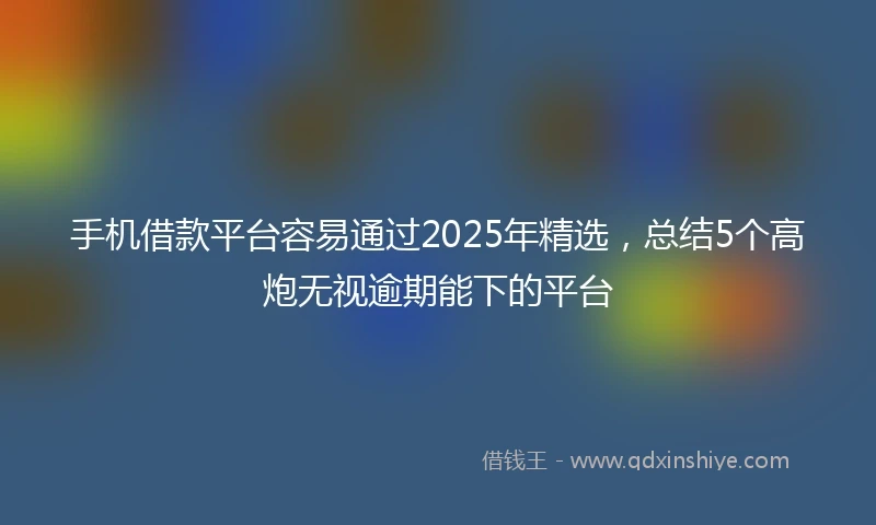 手机借款平台容易通过2025年精选，总结5个高炮无视逾期能下的平台