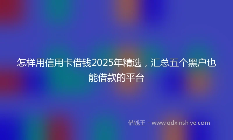 怎样用信用卡借钱2025年精选，汇总五个黑户也能借款的平台