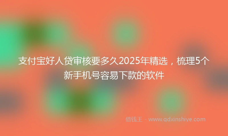 支付宝好人贷审核要多久2025年精选，梳理5个新手机号容易下款的软件