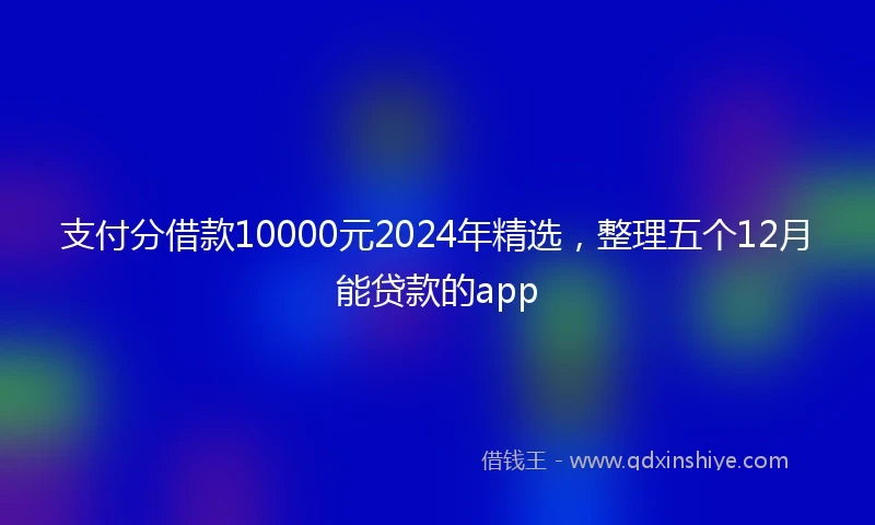 支付分借款10000元2024年精选，整理五个12月能贷款的app
