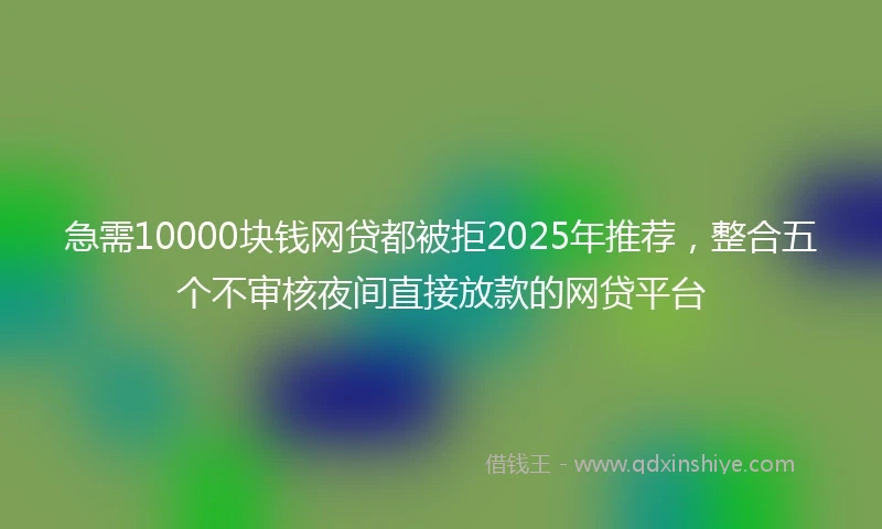 急需10000块钱网贷都被拒2025年推荐，整合五个不审核夜间直接放款的网贷平台