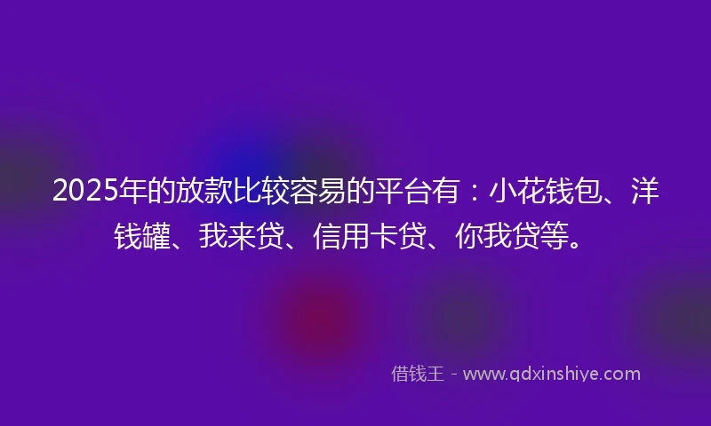 2025年的放款比较容易的平台有：小花钱包、洋钱罐、我来贷、信用卡贷、你我贷等。
