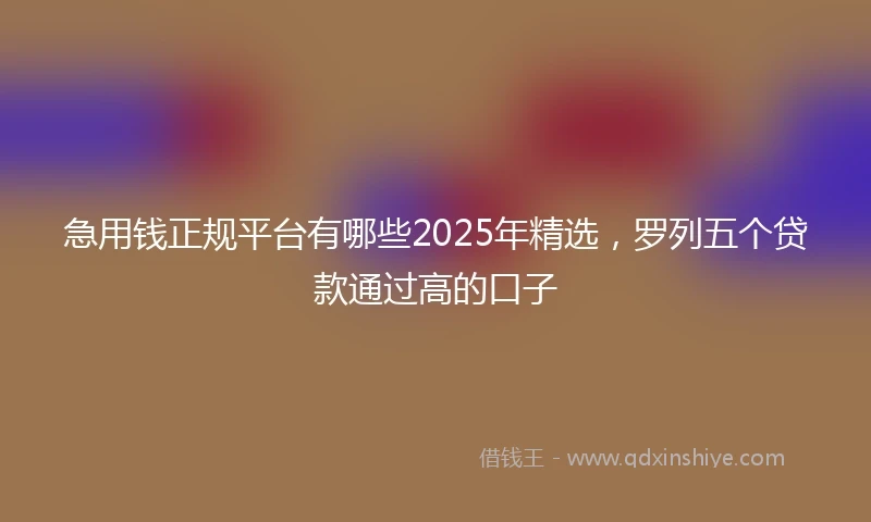 急用钱正规平台有哪些2025年精选，罗列五个贷款通过高的口子