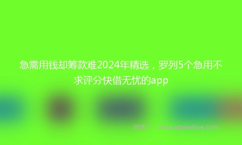 急需用钱却筹款难2024年精选，罗列5个急用不求评分快借无忧的app