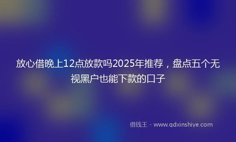 放心借晚上12点放款吗2025年推荐，盘点五个无视黑户也能下款的口子