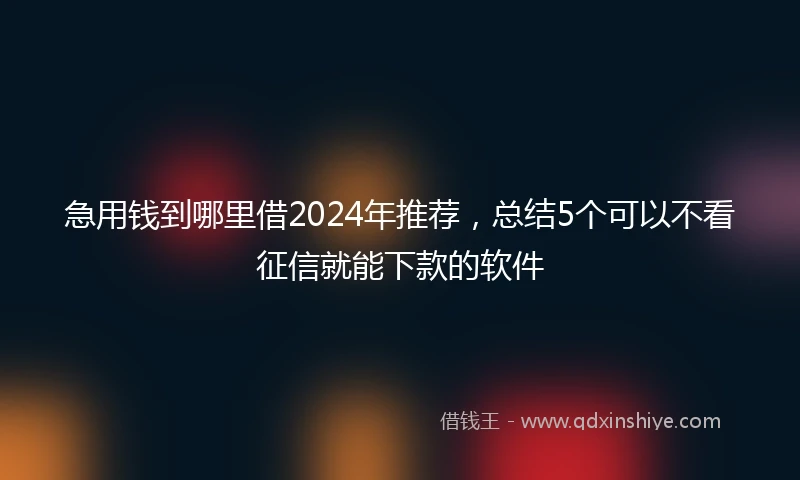 急用钱到哪里借2024年推荐，总结5个可以不看征信就能下款的软件