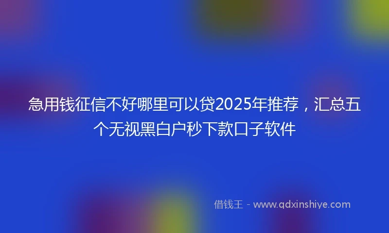 急用钱征信不好哪里可以贷2025年推荐，汇总五个无视黑白户秒下款口子软件