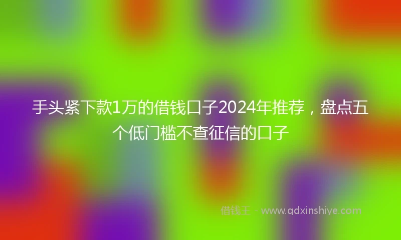 手头紧下款1万的借钱口子2024年推荐，盘点五个低门槛不查征信的口子