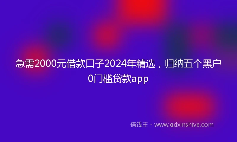 急需2000元借款口子2024年精选，归纳五个黑户0门槛贷款app