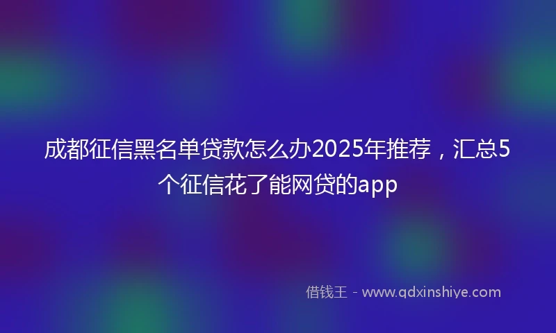 成都征信黑名单贷款怎么办2025年推荐，汇总5个征信花了能网贷的app