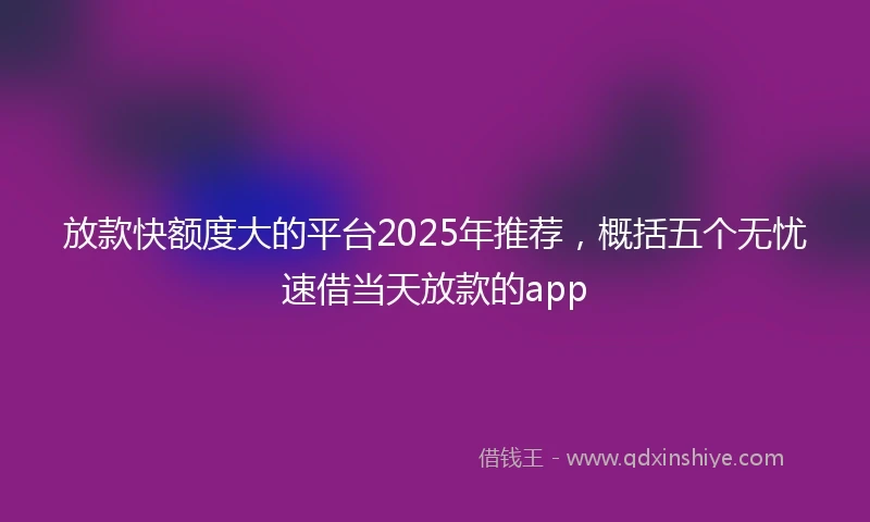 放款快额度大的平台2025年推荐，概括五个无忧速借当天放款的app