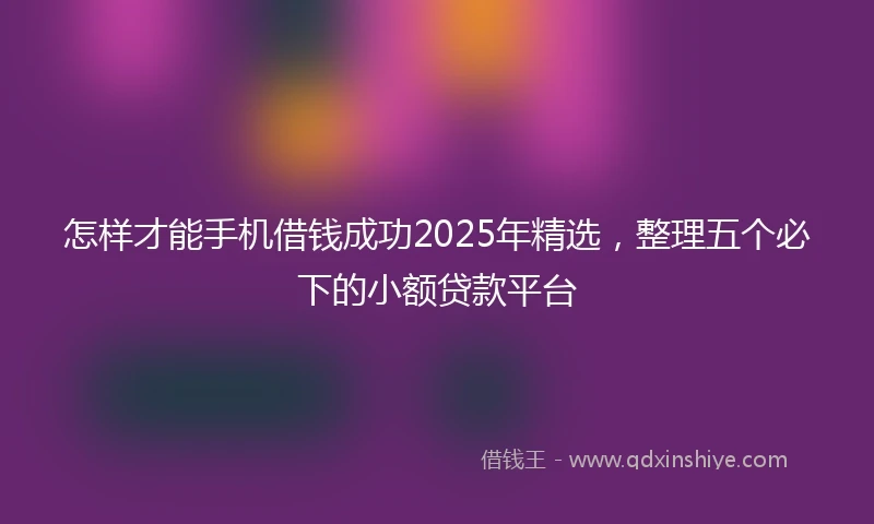 怎样才能手机借钱成功2025年精选，整理五个必下的小额贷款平台