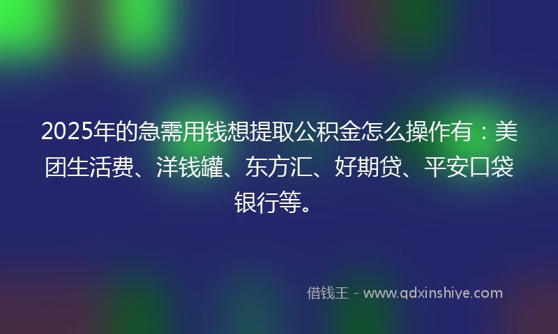 2025年的急需用钱想提取公积金怎么操作有：美团生活费、洋钱罐、东方汇、好期贷、平安口袋银行等。