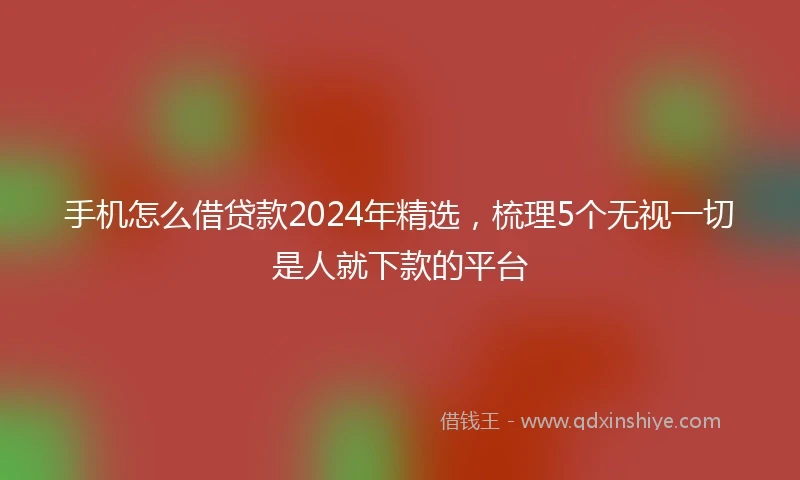 手机怎么借贷款2024年精选，梳理5个无视一切是人就下款的平台