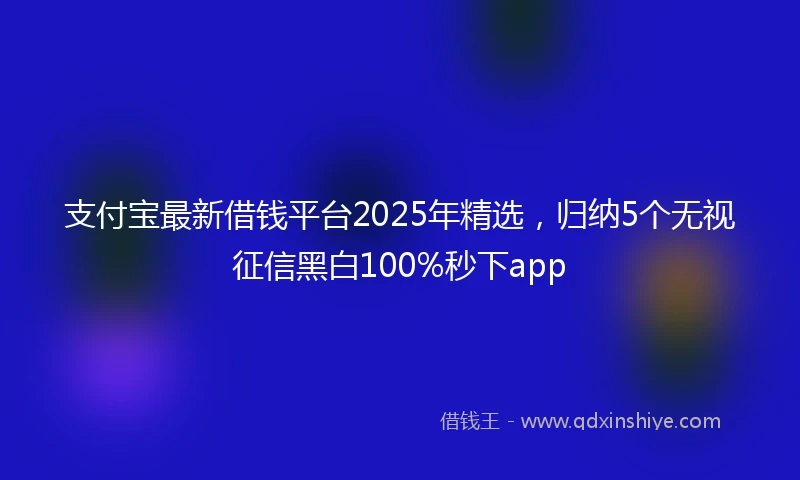 支付宝最新借钱平台2025年精选，归纳5个无视征信黑白100%秒下app