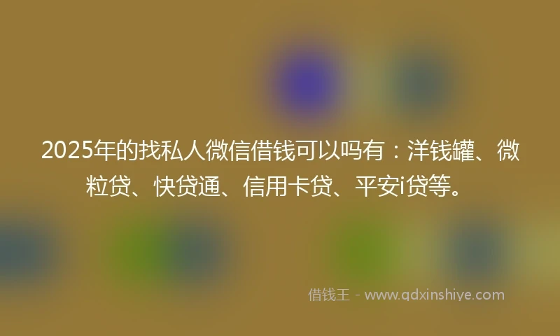 2025年的找私人微信借钱可以吗有：洋钱罐、微粒贷、快贷通、信用卡贷、平安i贷等。