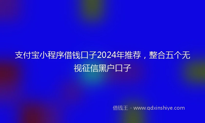 支付宝小程序借钱口子2024年推荐，整合五个无视征信黑户口子