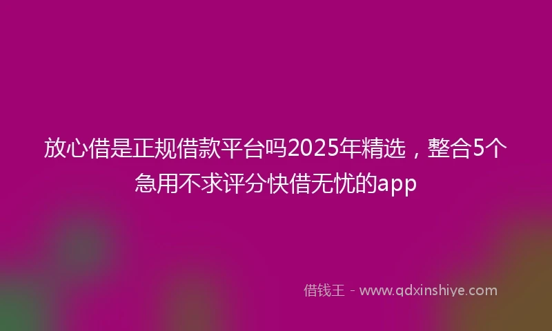 放心借是正规借款平台吗2025年精选，整合5个急用不求评分快借无忧的app