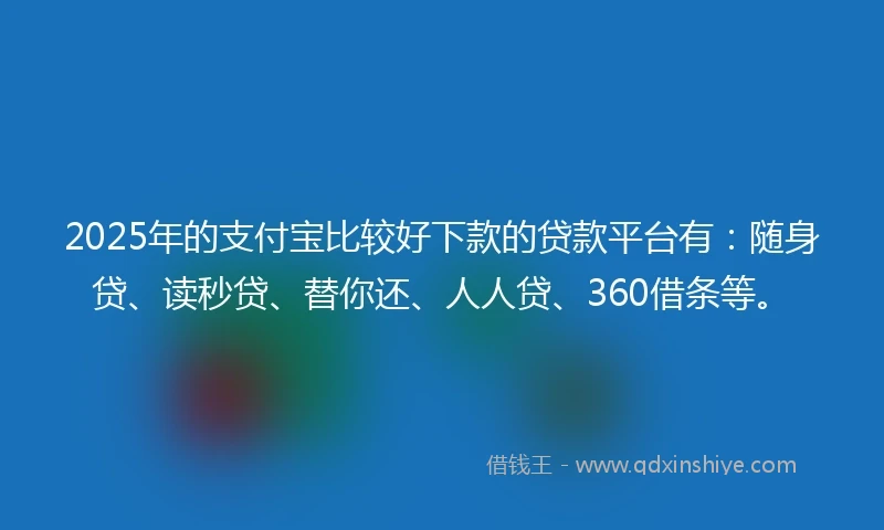 2025年的支付宝比较好下款的贷款平台有：随身贷、读秒贷、替你还、人人贷、360借条等。
