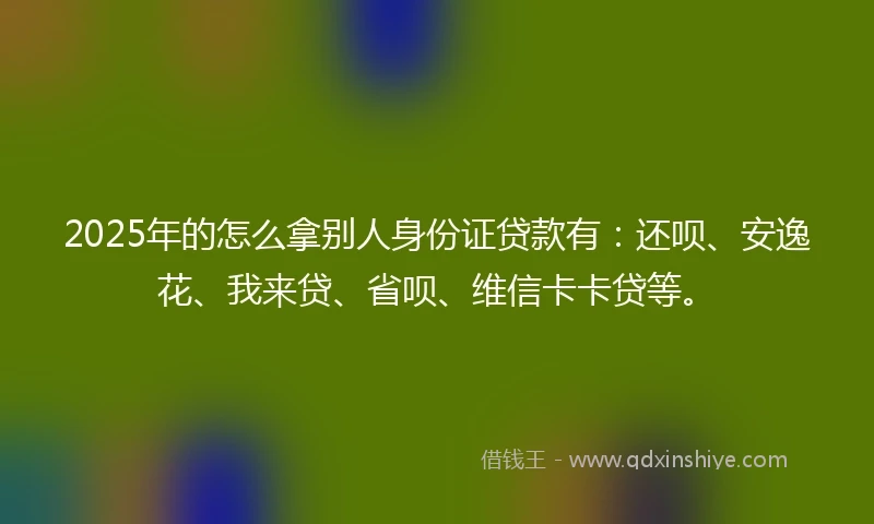 2025年的怎么拿别人身份证贷款有：还呗、安逸花、我来贷、省呗、维信卡卡贷等。