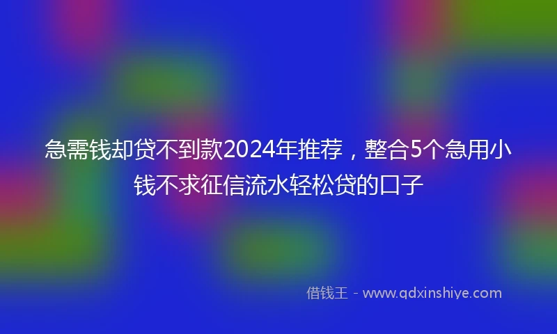 急需钱却贷不到款2024年推荐，整合5个急用小钱不求征信流水轻松贷的口子