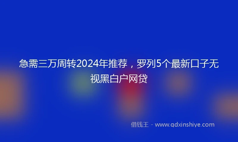 急需三万周转2024年推荐，罗列5个最新口子无视黑白户网贷