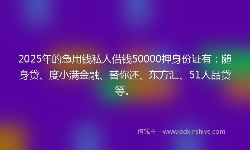 2025年的急用钱私人借钱50000押身份证有：随身贷、度小满金融、替你还、东方汇、51人品贷等。