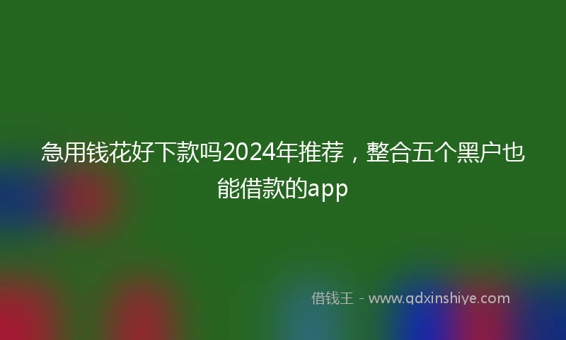 急用钱花好下款吗2024年推荐，整合五个黑户也能借款的app