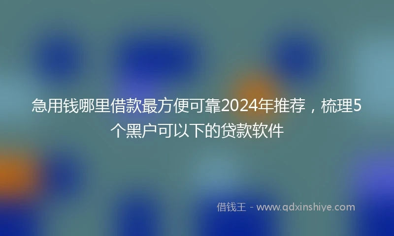 急用钱哪里借款最方便可靠2024年推荐，梳理5个黑户可以下的贷款软件