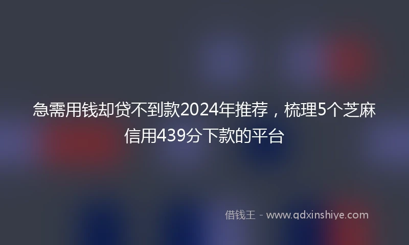急需用钱却贷不到款2024年推荐，梳理5个芝麻信用439分下款的平台