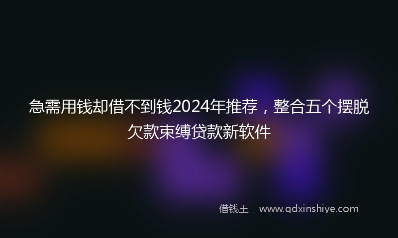 急需用钱却借不到钱2024年推荐，整合五个摆脱欠款束缚贷款新软件