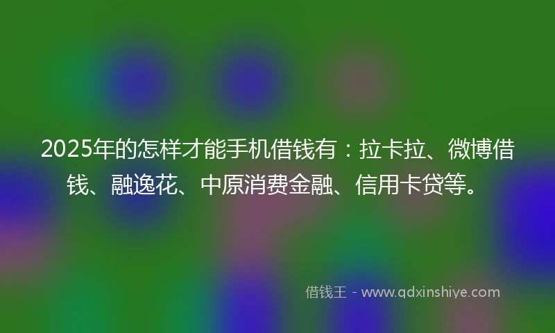 2025年的怎样才能手机借钱有：拉卡拉、微博借钱、融逸花、中原消费金融、信用卡贷等。