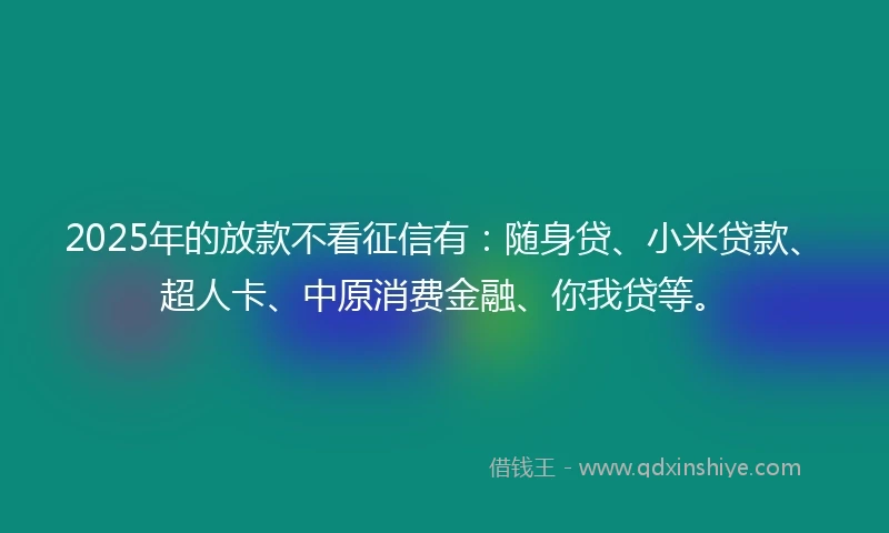 2025年的放款不看征信有：随身贷、小米贷款、超人卡、中原消费金融、你我贷等。