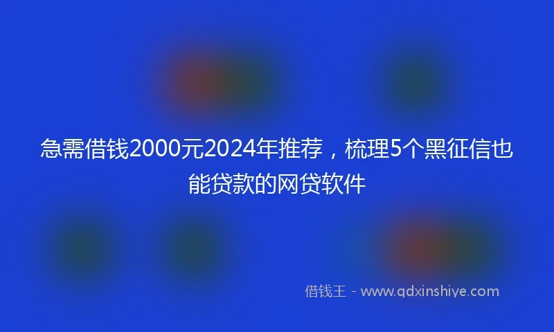 急需借钱2000元2024年推荐,梳理5个黑征信也能贷款的网贷软件