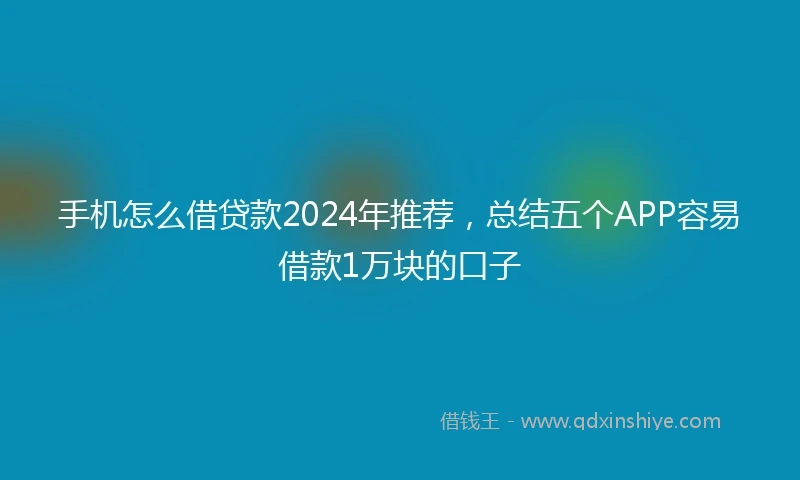 手机怎么借贷款2024年推荐，总结五个APP容易借款1万块的口子