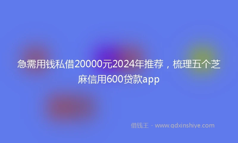 急需用钱私借20000元2024年推荐，梳理五个芝麻信用600贷款app