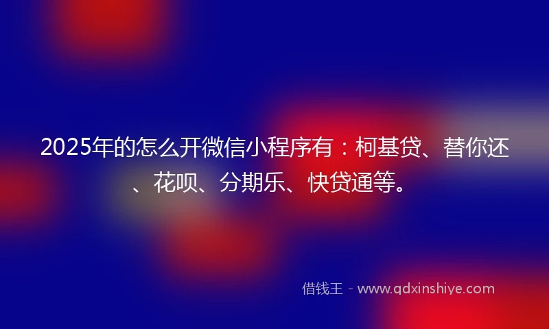 2025年的怎么开微信小程序有：柯基贷、替你还、花呗、分期乐、快贷通等。