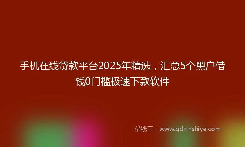 手机在线贷款平台2025年精选，汇总5个黑户借钱0门槛极速下款软件