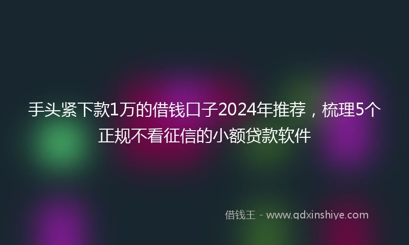 手头紧下款1万的借钱口子2024年推荐，梳理5个正规不看征信的小额贷款软件