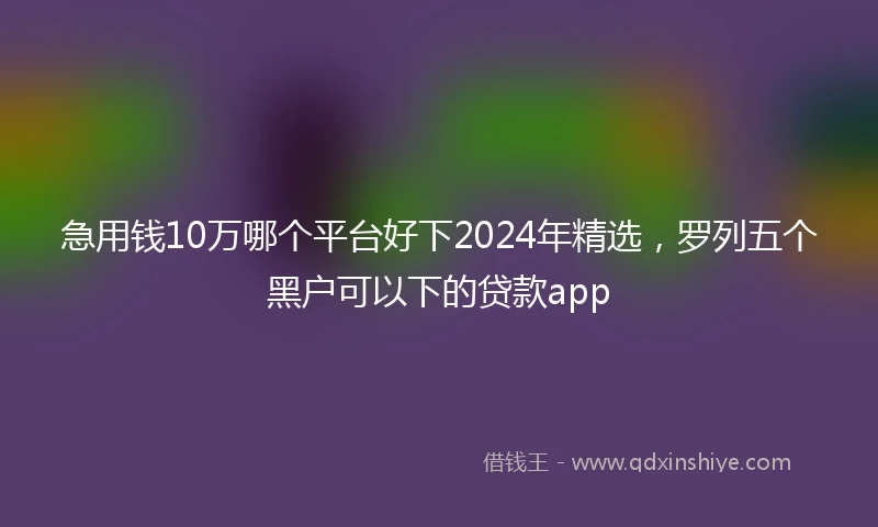急用钱10万哪个平台好下2024年精选，罗列五个黑户可以下的贷款app