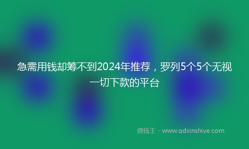 急需用钱却筹不到2024年推荐，罗列5个5个无视一切下款的平台