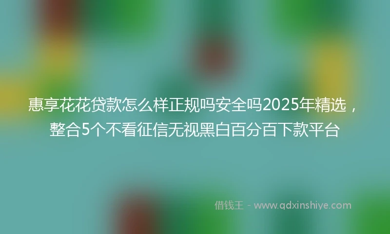 惠享花花贷款怎么样正规吗安全吗2025年精选，整合5个不看征信无视黑白百分百下款平台