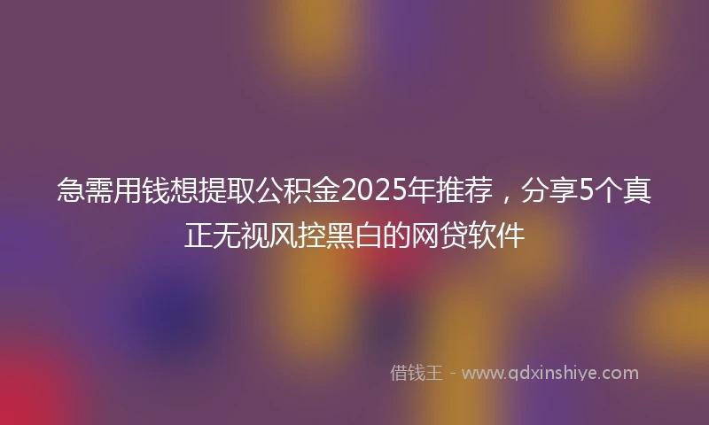 急需用钱想提取公积金2025年推荐，分享5个真正无视风控黑白的网贷软件