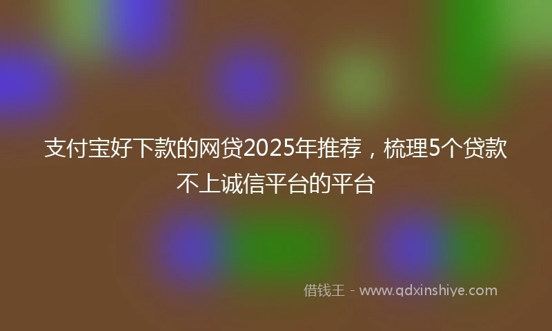 支付宝好下款的网贷2025年推荐，梳理5个贷款不上诚信平台的平台