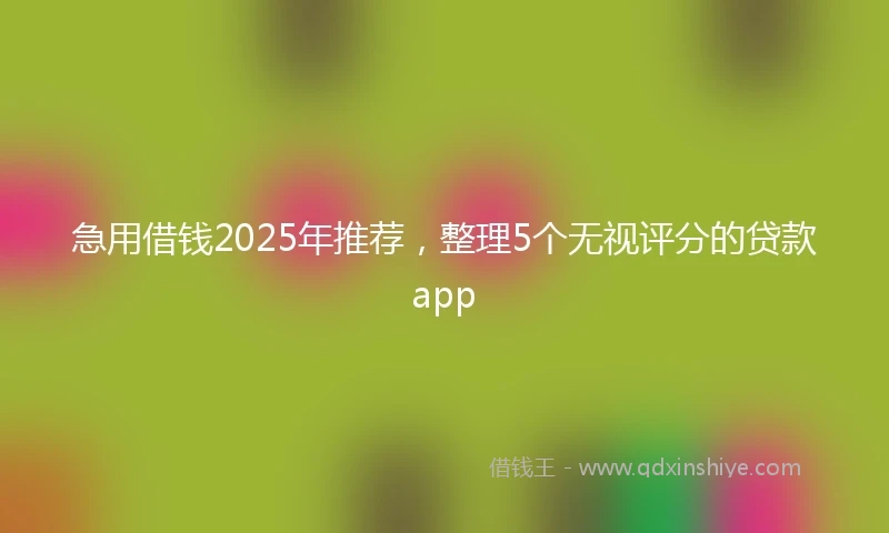 急用借钱2025年推荐，整理5个无视评分的贷款app